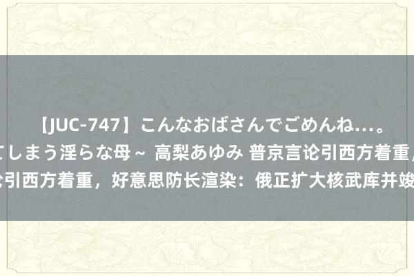 【JUC-747】こんなおばさんでごめんね…。～童貞チ○ポに発情してしまう淫らな母～ 高梨あゆみ 普京言论引西方着重，好意思防长渲染：俄正扩大核武库并竣事核武当代化