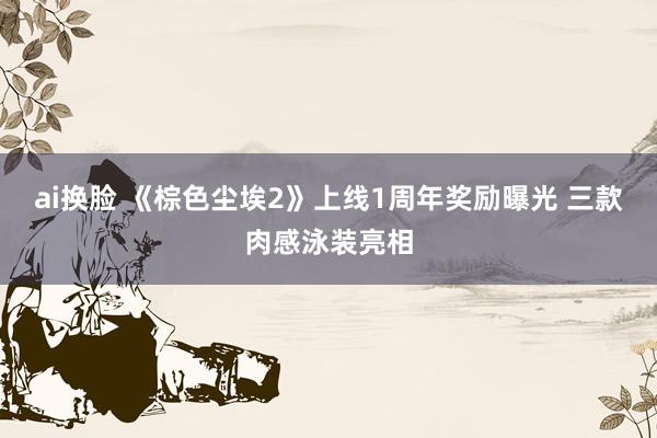 ai换脸 《棕色尘埃2》上线1周年奖励曝光 三款肉感泳装亮相