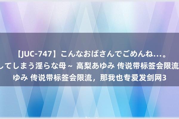 【JUC-747】こんなおばさんでごめんね…。～童貞チ○ポに発情してしまう淫らな母～ 高梨あゆみ 传说带标签会限流，那我也专爱发剑网3