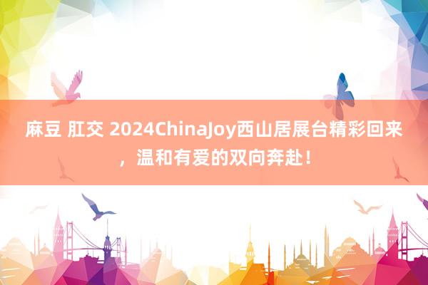 麻豆 肛交 2024ChinaJoy西山居展台精彩回来，温和有爱的双向奔赴！