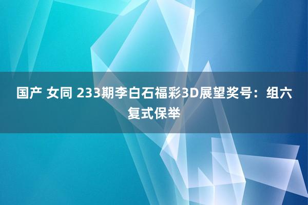 国产 女同 233期李白石福彩3D展望奖号：组六复式保举