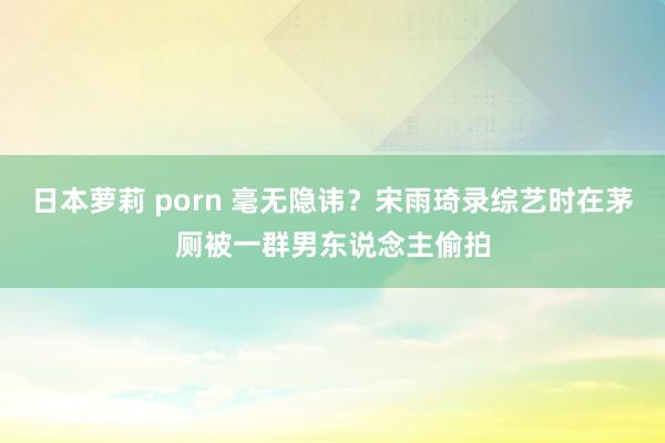 日本萝莉 porn 毫无隐讳？宋雨琦录综艺时在茅厕被一群男东说念主偷拍