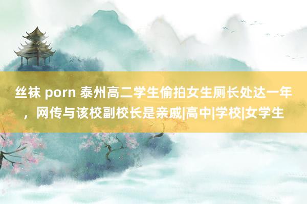 丝袜 porn 泰州高二学生偷拍女生厕长处达一年，网传与该校副校长是亲戚|高中|学校|女学生