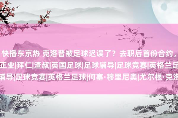 快播东京热 克洛普被足球迟误了？去职后首份合约，营业天禀起航，不务正业|拜仁|渣叔|英国足球|足球辅导|足球竞赛|英格兰足球|何塞·穆里尼奥|尤尔根·克洛普