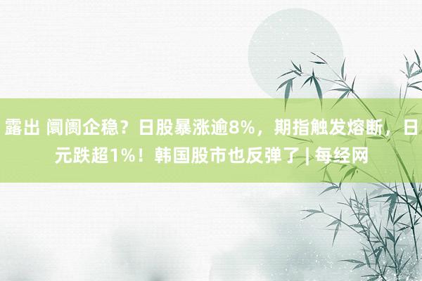 露出 阛阓企稳？日股暴涨逾8%，期指触发熔断，日元跌超1%！韩国股市也反弹了 | 每经网