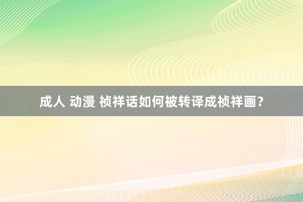 成人 动漫 祯祥话如何被转译成祯祥画？