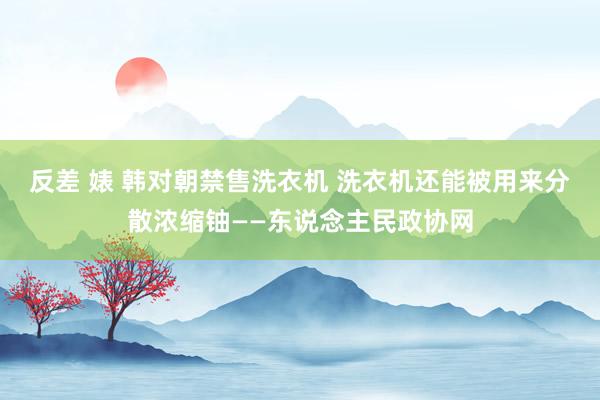 反差 婊 韩对朝禁售洗衣机 洗衣机还能被用来分散浓缩铀——东说念主民政协网