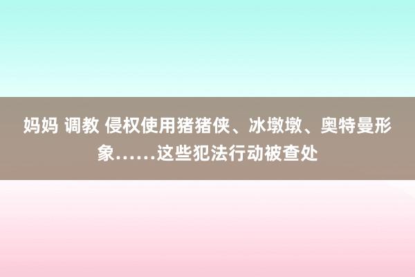 妈妈 调教 侵权使用猪猪侠、冰墩墩、奥特曼形象……这些犯法行动被查处