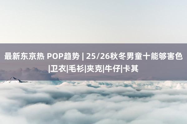 最新东京热 POP趋势 | 25/26秋冬男童十能够害色|卫衣|毛衫|夹克|牛仔|卡其